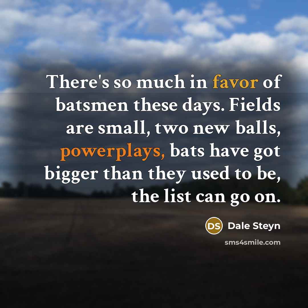 “There's so much in favor of batsmen these days. Fields are small, two new balls, powerplays, bats have got bigger than they used to be, the list can go on.” quote by Dale Steyn