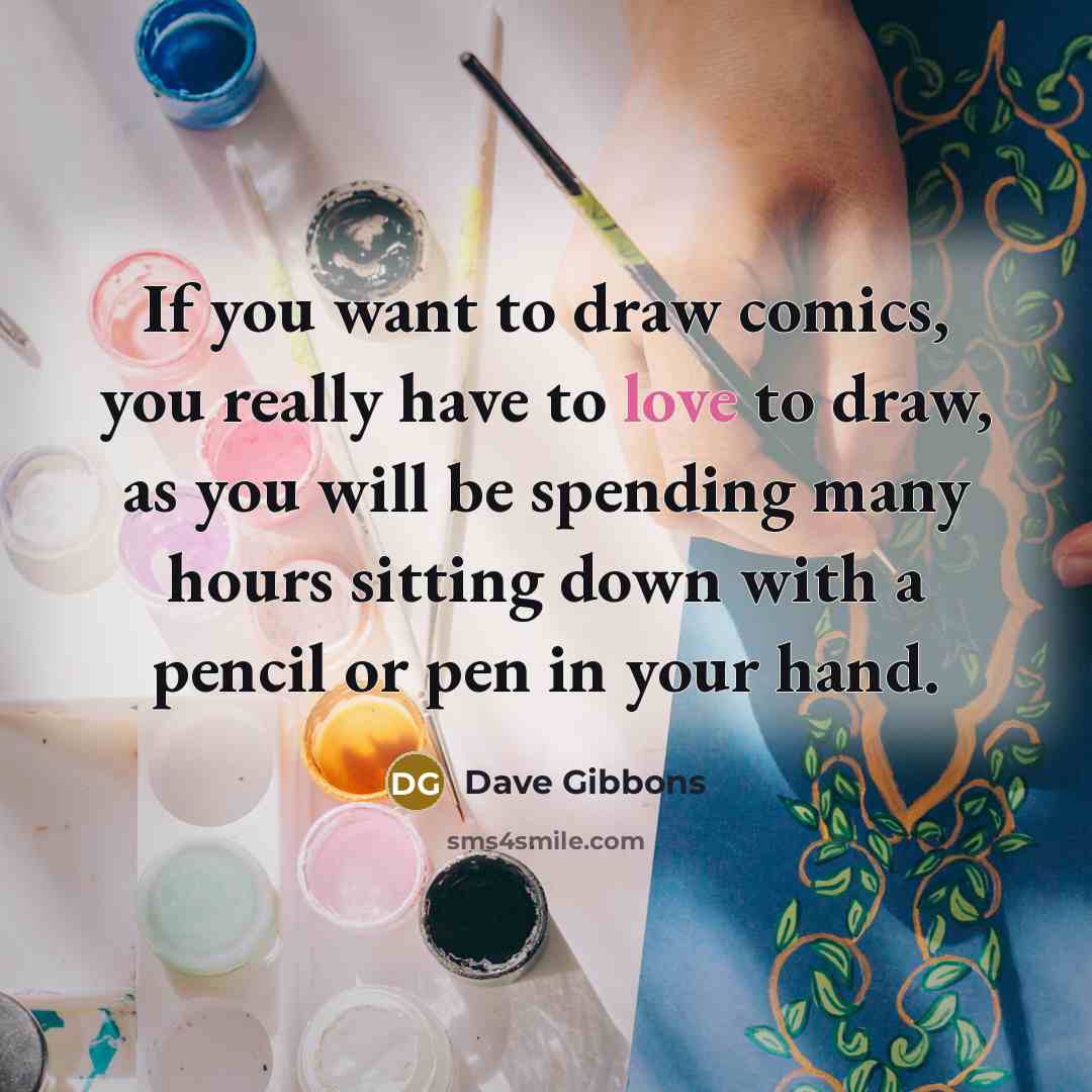 “If you want to draw comics, you really have to love to draw, as you will be spending many hours sitting down with a pencil or pen in your hand.” quote by Dave Gibbons