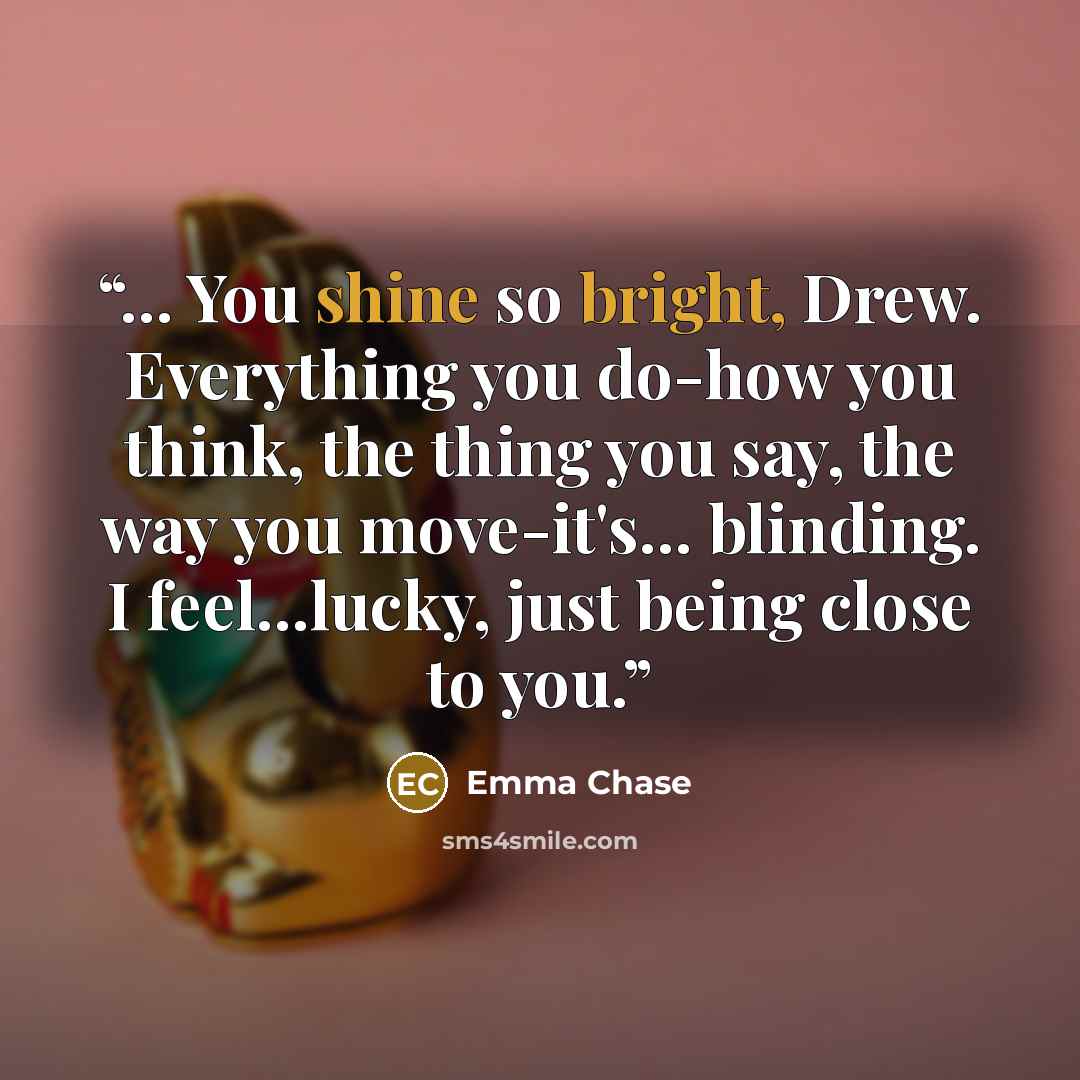 “... You shine so bright, Drew. Everything you do-how you think, the thing you say, the way you move-it's... blinding. I feel...lucky, just being close to you.” quote by Emma Chase