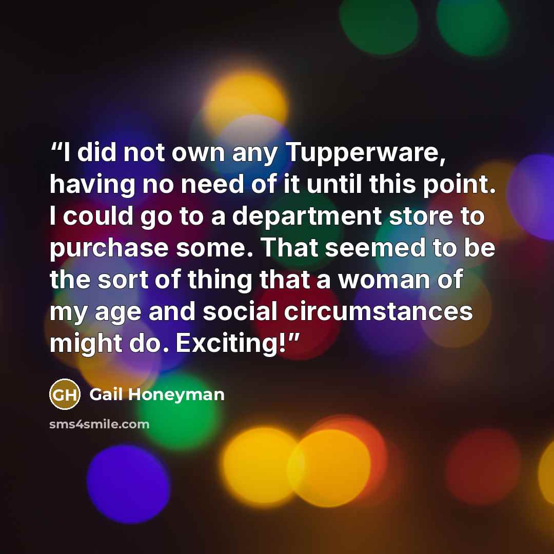 “I did not own any Tupperware, having no need of it until this point. I could go to a department store to purchase some. That seemed to be the sort of thing that a woman of my age and social circumstances might do. Exciting!” quote by Gail Honeyman