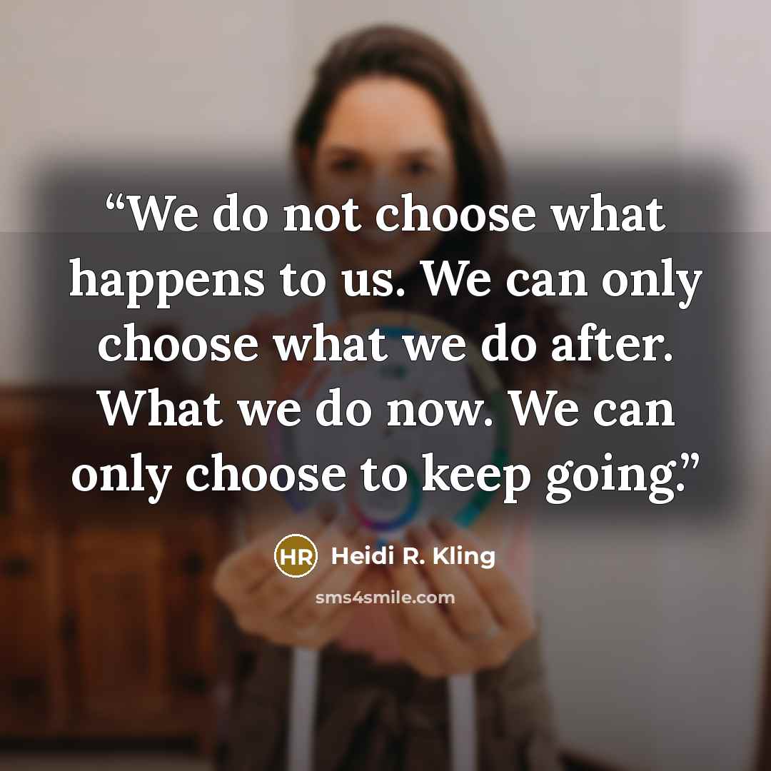 “We do not choose what happens to us. We can only choose what we do after. What we do now. We can only choose to keep going.” quote by Heidi R. Kling