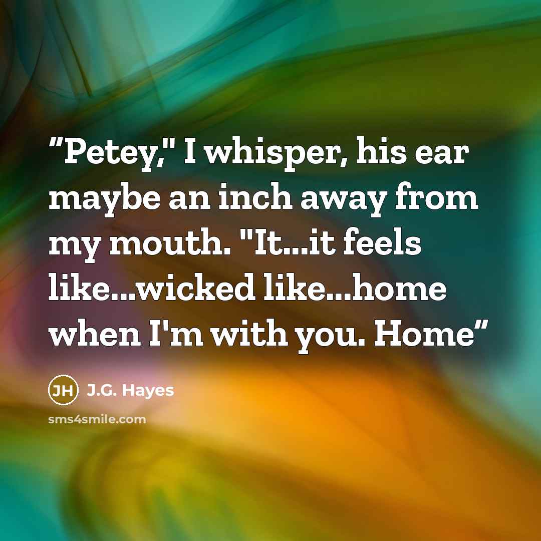 “Petey," I whisper, his ear maybe an inch away from my mouth. "It...it feels like...wicked like...home when I'm with you. Home” quote by J.G. Hayes