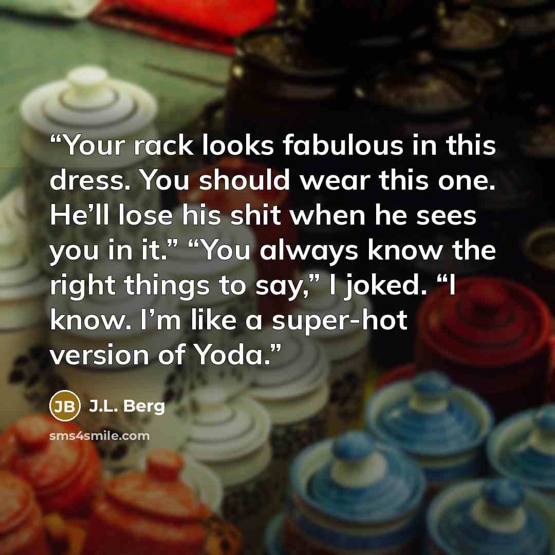 “Your rack looks fabulous in this dress. You should wear this one. He’ll lose his shit when he sees you in it.” “You always know the right things to say,” I joked. “I know. I’m like a super-hot version of Yoda.” quote by J.L. Berg