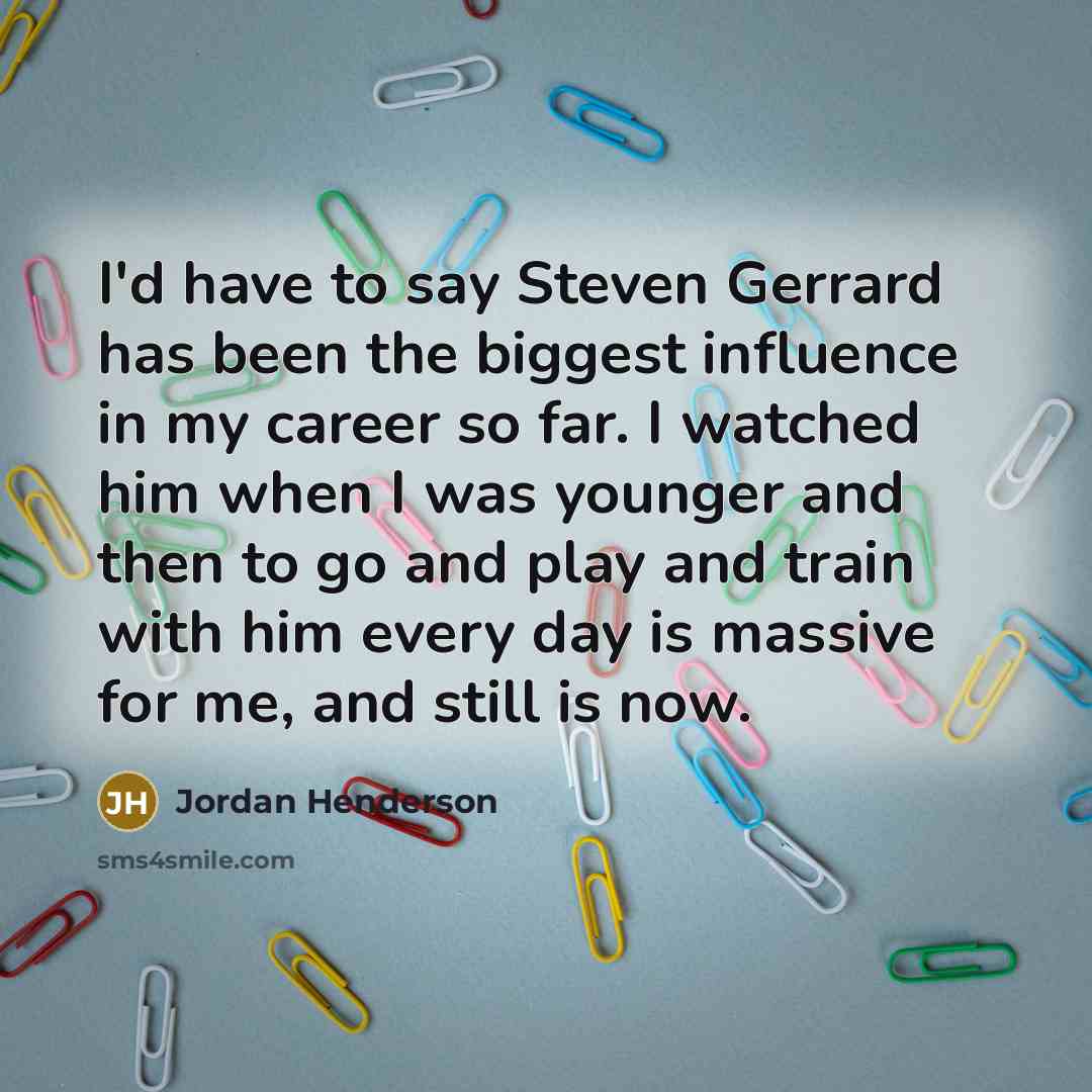 “I'd have to say Steven Gerrard has been the biggest influence in my career so far. I watched him when I was younger and then to go and play and train with him every day is massive for me, and still is now.” quote by Jordan Henderson