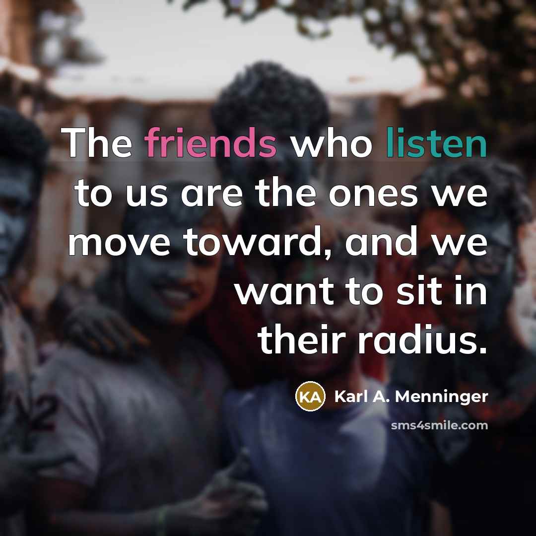 “The friends who listen to us are the ones we move toward, and we want to sit in their radius.” quote by Karl A. Menninger