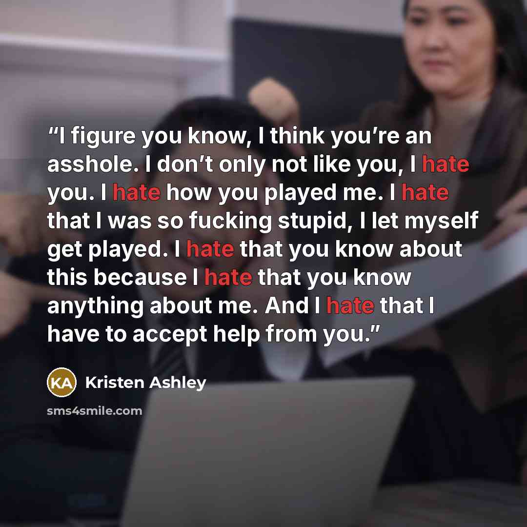 “I figure you know, I think you’re an asshole. I don’t only not like you, I hate you. I hate how you played me. I hate that I was so fucking stupid, I let myself get played. I hate that you know about this because I hate that you know anything about me. And I hate that I have to accept help from you.” quote by Kristen Ashley