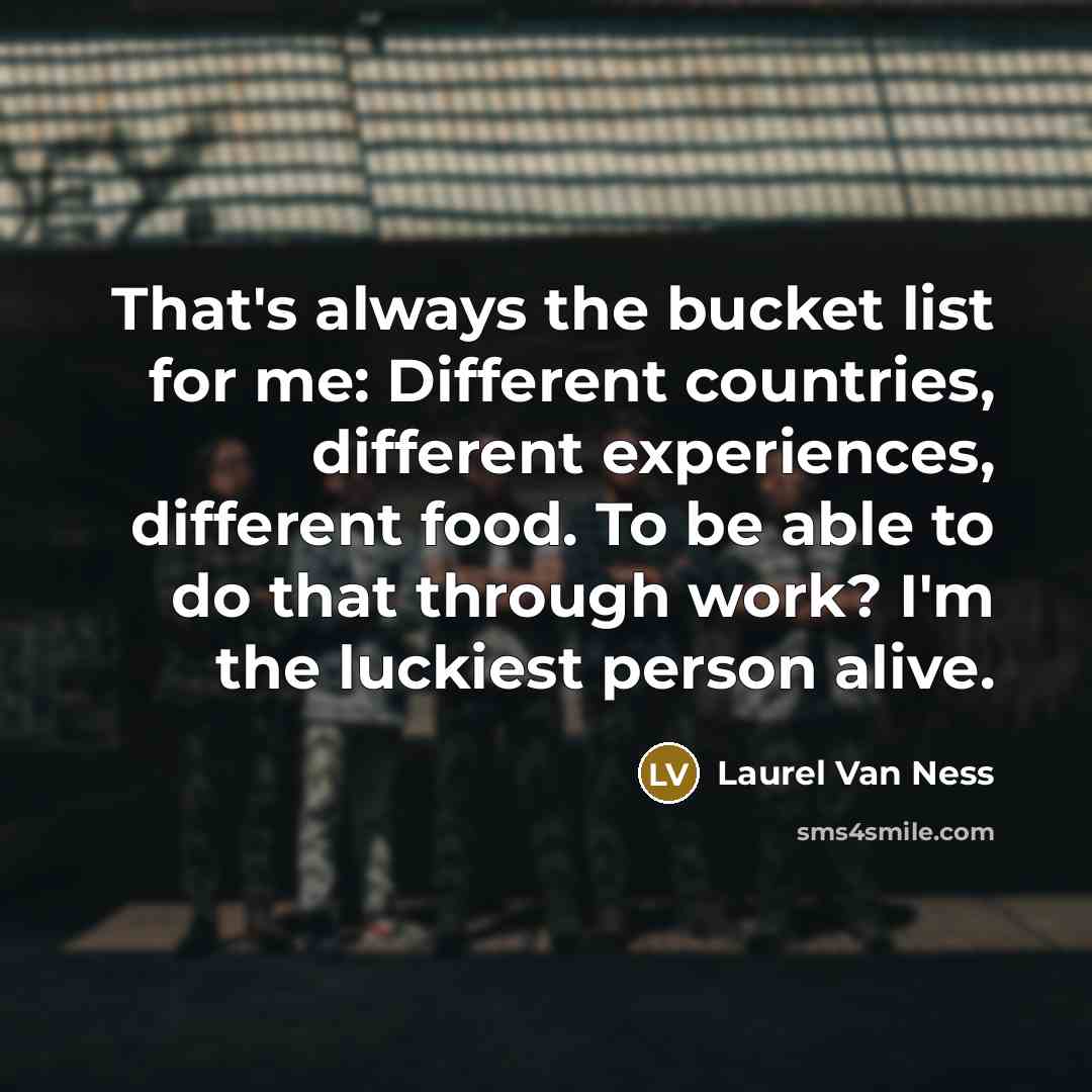 “That's always the bucket list for me: Different countries, different…” quote by Laurel Van Ness