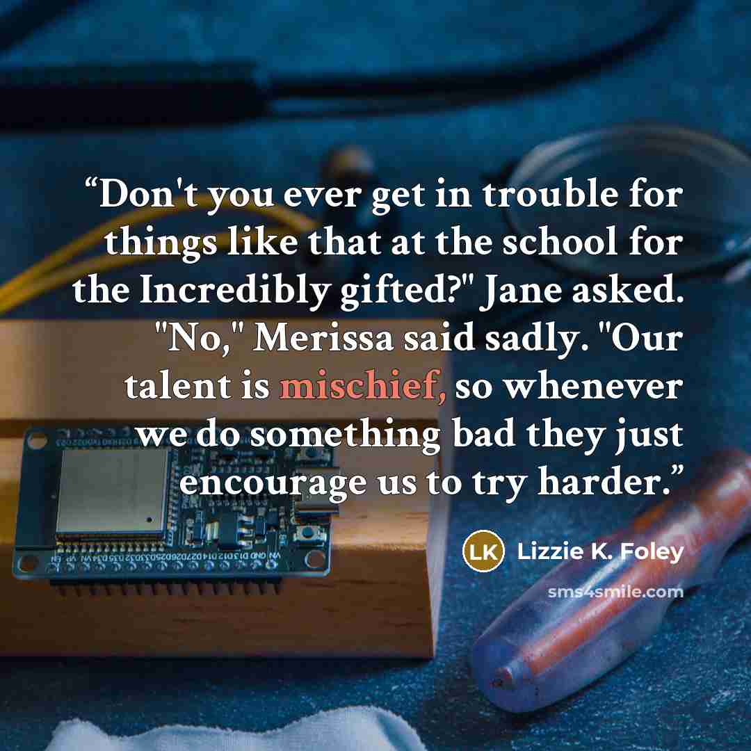 “Don't you ever get in trouble for things like that at the school for the Incredibly gifted?" Jane asked. "No," Merissa said sadly. "Our talent is mischief, so whenever we do something bad they just encourage us to try harder.” quote by Lizzie K. Foley