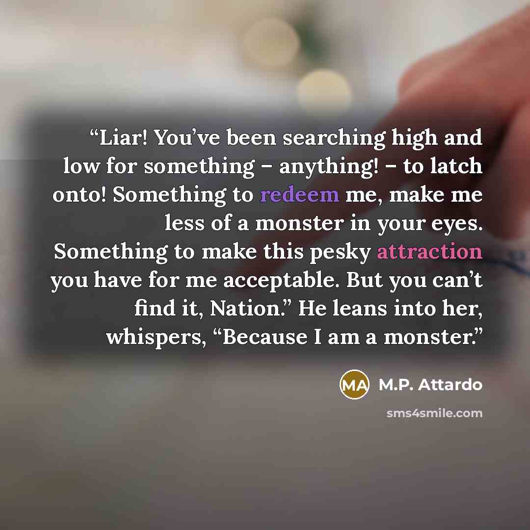 “Liar! You’ve been searching high and low for something – anything! – to latch onto! Something to redeem me, make me less of a monster in your eyes. Something to make this pesky attraction you have for me acceptable. But you can’t find it, Nation.” He leans into her, whispers, “Because I am a…” quote by M.P. Attardo