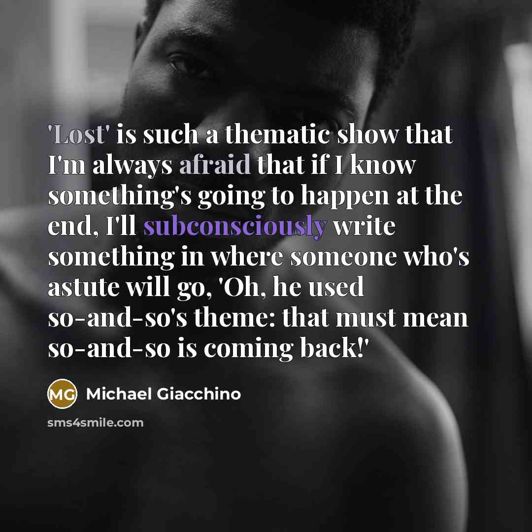 “'Lost' is such a thematic show that I'm always afraid that if I know something's going to happen at the end, I'll subconsciously write something in where someone who's astute will go, 'Oh, he used so-and-so's theme: that must mean so-and-so is coming back!'” quote by Michael Giacchino