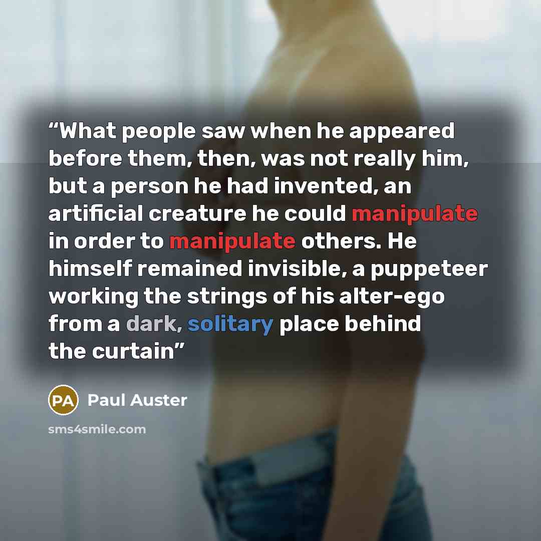 “What people saw when he appeared before them, then, was not really him, but a person he had invented, an artificial creature he could manipulate in order to manipulate others. He himself remained invisible, a puppeteer working the strings of his alter-ego from a dark, solitary place behind the…” quote by Paul Auster