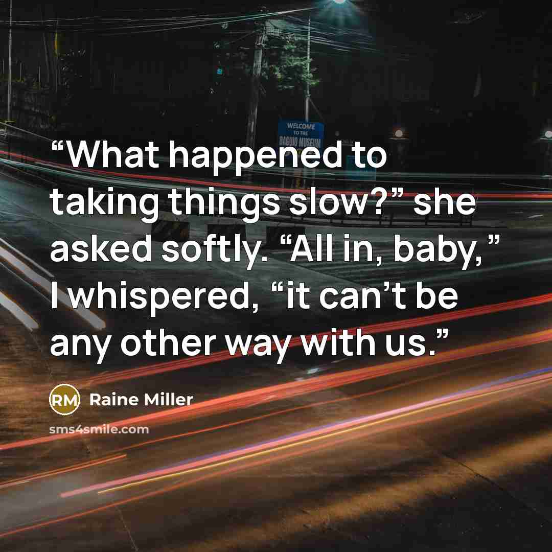 “What happened to taking things slow?” she asked softly. “All in, baby,” I whispered, “it can’t be any other way with us.” quote by Raine Miller