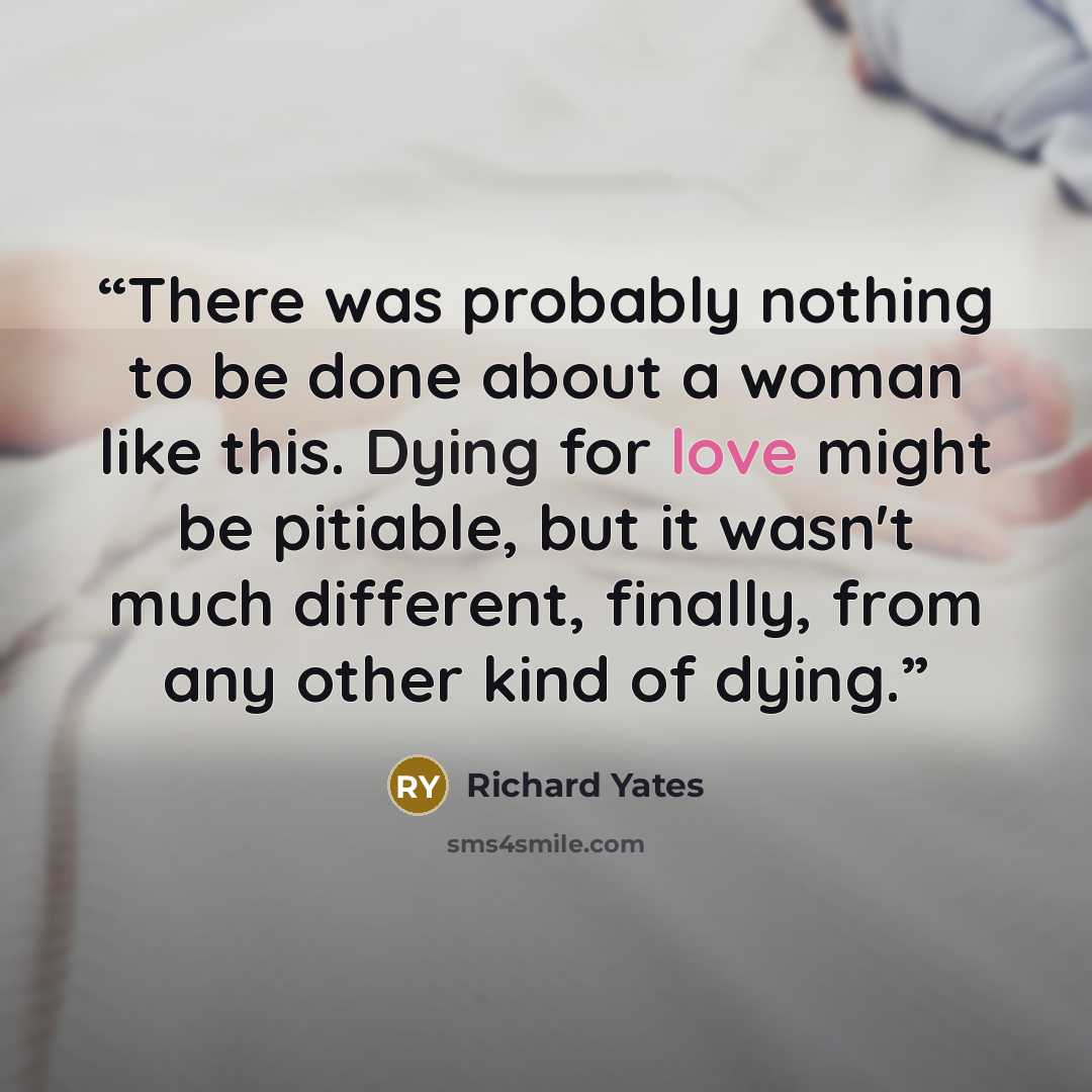 “There was probably nothing to be done about a woman like this. Dying for love might be pitiable, but it wasn't much different, finally, from any other kind of dying.” quote by Richard Yates