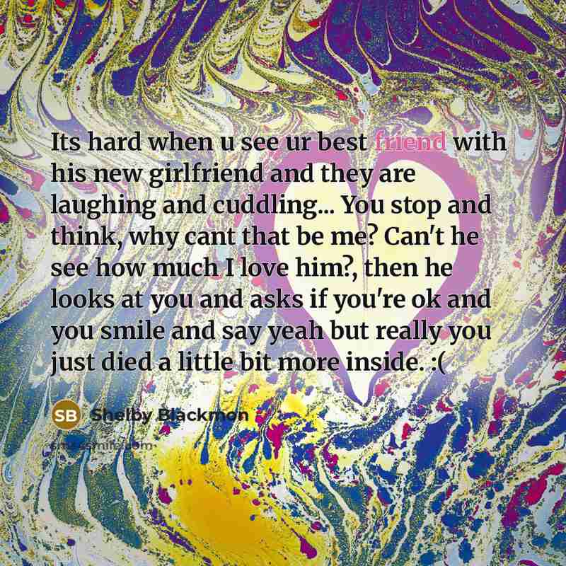 “Its hard when u see ur best friend with his new girlfriend and they are laughing and cuddling... You stop and think, why cant that be me? Can't he see how much I love him?, then he looks at you and asks if you're ok and you smile and say yeah but really you just died a little bit more inside. :(” quote by Shelby Blackmon