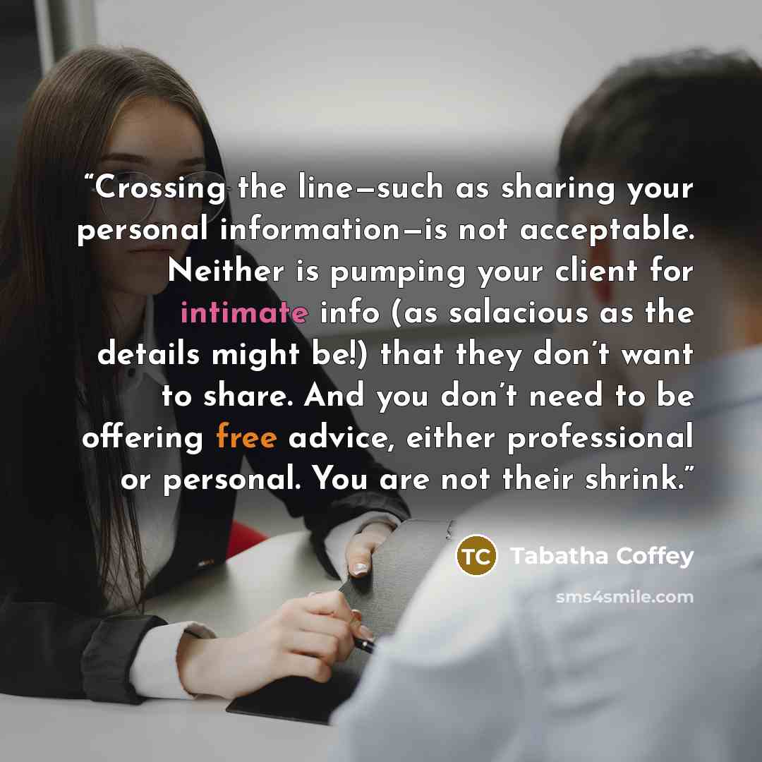 “Crossing the line—such as sharing your personal information—is not acceptable. Neither is pumping your client for intimate info (as salacious as the details might be!) that they don’t want to share. And you don’t need to be offering free advice, either professional or personal. You are not their…” quote by Tabatha Coffey