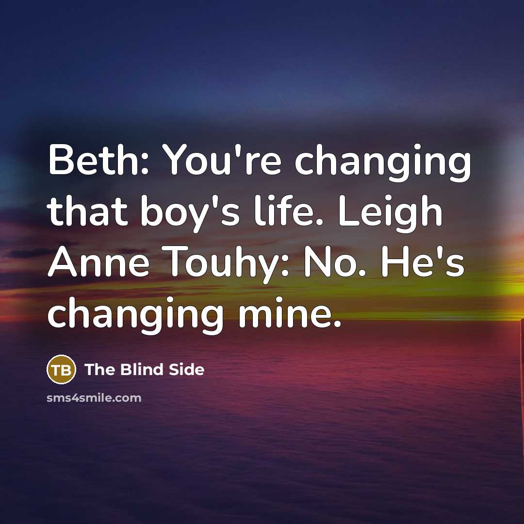 “Beth: You're changing that boy's life. Leigh Anne Touhy: No. He's changing mine.” quote by The Blind Side