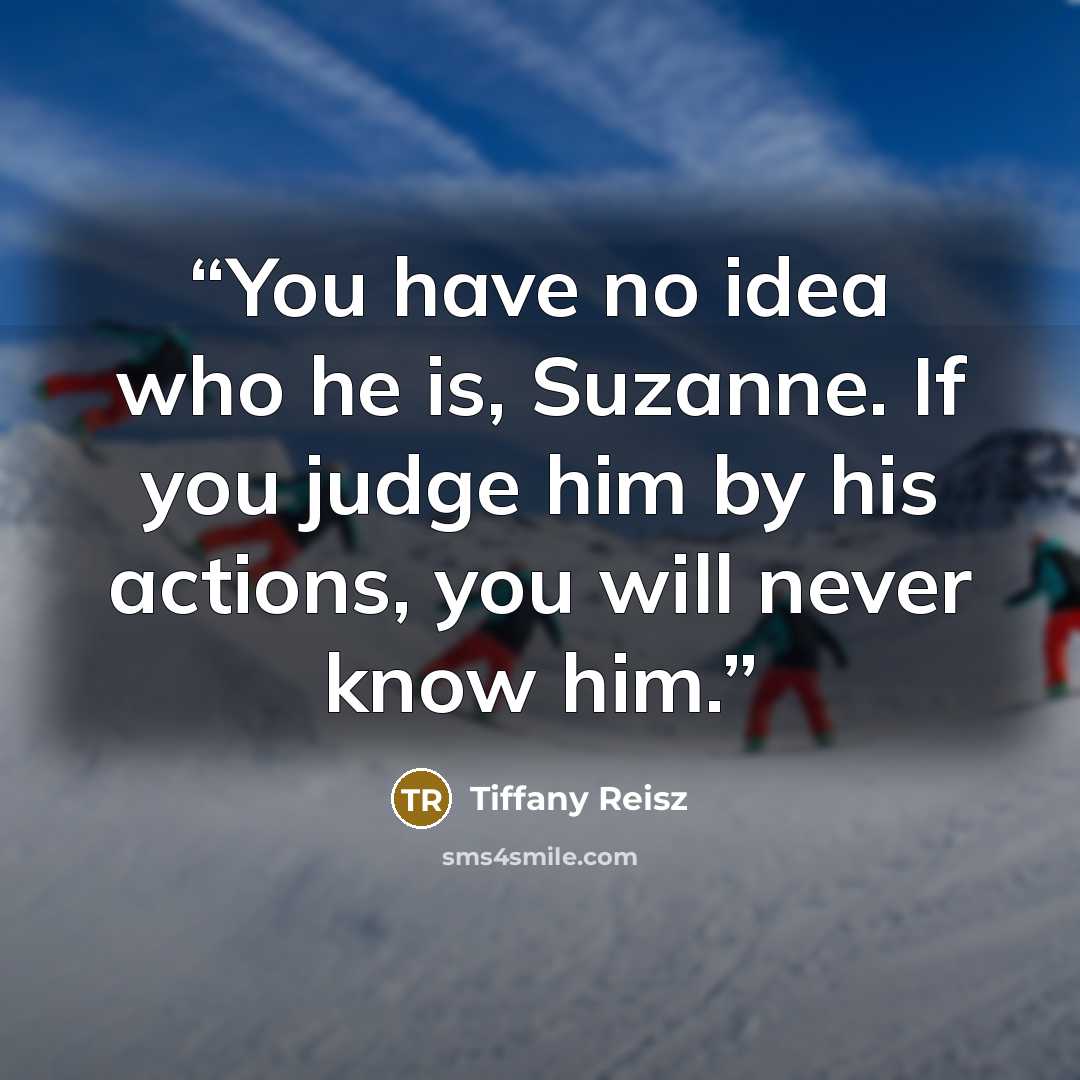 “You have no idea who he is, Suzanne. If you judge him by his actions, you will never know him.” quote by Tiffany Reisz