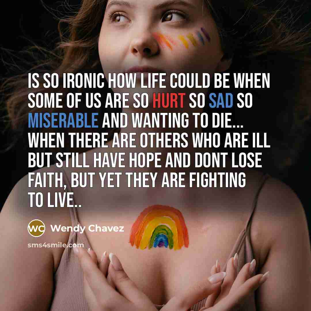 “Is so ironic how life could be when some of us are so hurt so sad so miserable and wanting to die... When there are others who are Ill but still have hope and dont lose faith, but yet they are fighting to live..” quote by Wendy Chavez