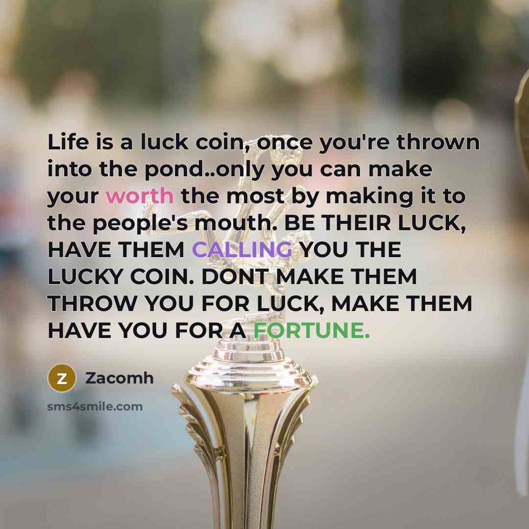 “Life is a luck coin, once you're thrown into the pond..only you can make your worth the most by making it to the people's mouth. BE THEIR LUCK, HAVE THEM CALLING YOU THE LUCKY COIN. DONT MAKE THEM THROW YOU FOR LUCK, MAKE THEM HAVE YOU FOR A FORTUNE.” quote by Zacomh