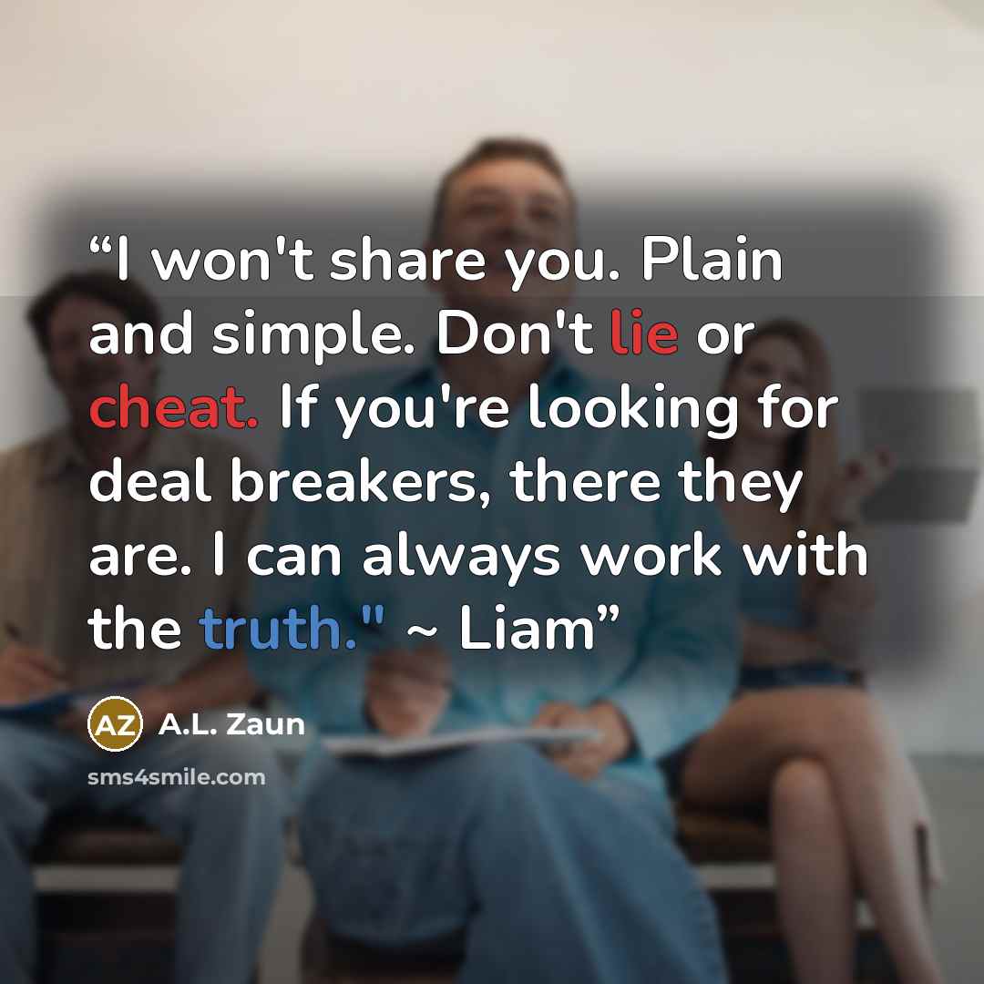 “I won't share you. Plain and simple. Don't lie or cheat. If you're looking for deal breakers, there they are. I can always work with the truth." ~ Liam” quote by A.L. Zaun
