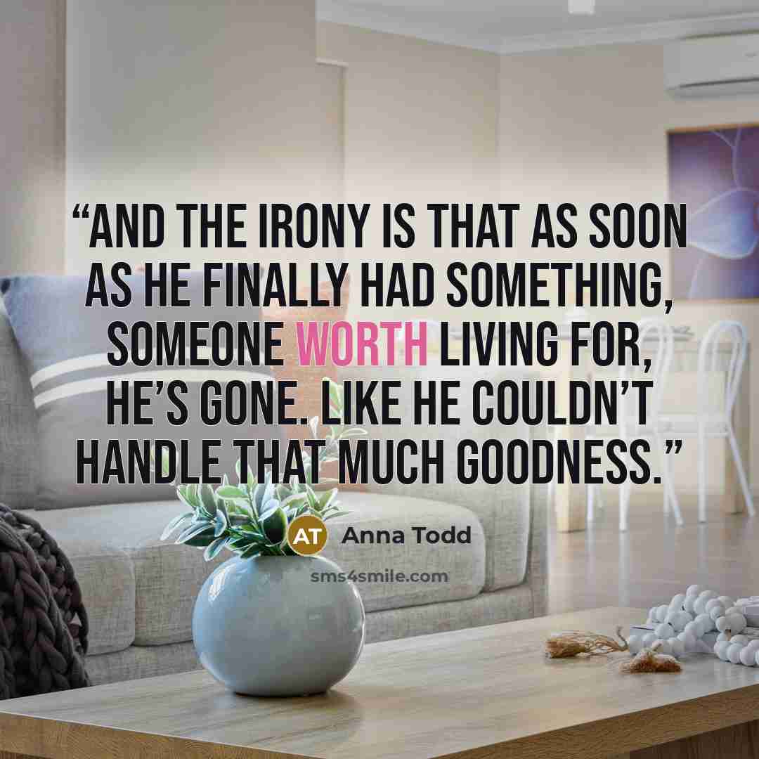 “And the irony is that as soon as he finally had something, someone worth living for, he’s gone. Like he couldn’t handle that much goodness.” quote by Anna Todd