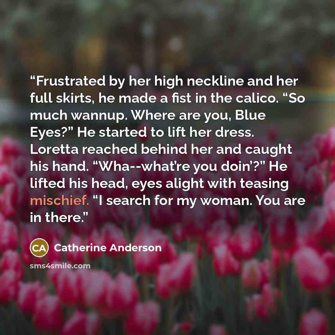 “Frustrated by her high neckline and her full skirts, he made a fist in the calico. “So much wannup. Where are you, Blue Eyes?” He started to lift her dress. Loretta reached behind her and caught his hand. “Wha--what’re you doin’?” He lifted his head, eyes alight with teasing mischief. “I search…” quote by Catherine Anderson