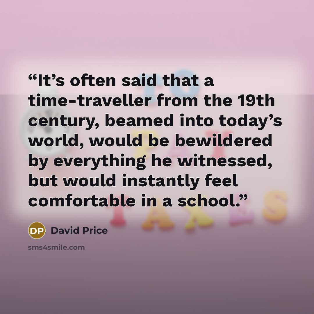 “It’s often said that a time-traveller from the 19th century, beamed into today’s world, would be bewildered by everything he witnessed, but would instantly feel comfortable in a school.” quote by David Price