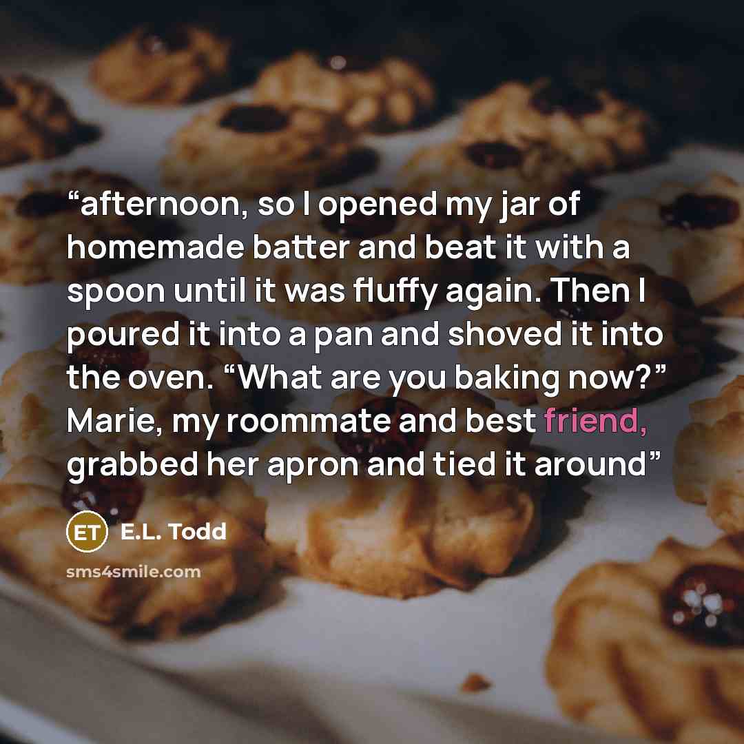 “afternoon, so I opened my jar of homemade batter and beat it with a spoon until it was fluffy again. Then I poured it into a pan and shoved it into the oven. “What are you baking now?” Marie, my roommate and best friend, grabbed her apron and tied it around” quote by E.L. Todd