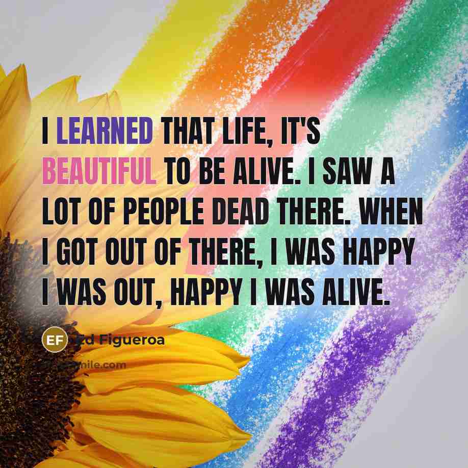 “I learned that life, it's beautiful to be alive. I saw a lot of people dead there. When I got out of there, I was happy I was out, happy I was alive.” quote by Ed Figueroa