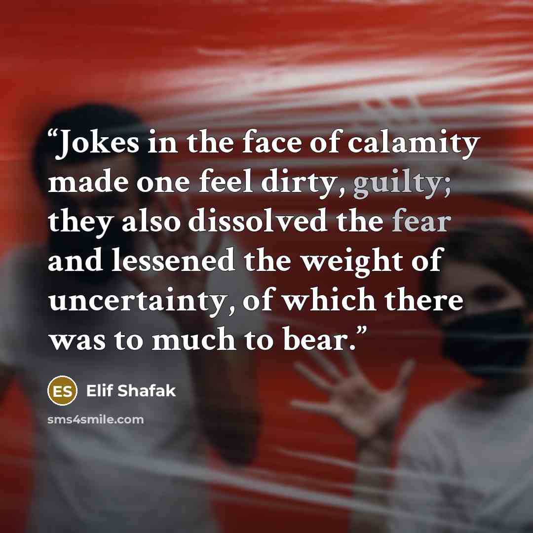 “Jokes in the face of calamity made one feel dirty, guilty; they also dissolved the fear and lessened the weight of uncertainty, of which there was to much to bear.” quote by Elif Shafak