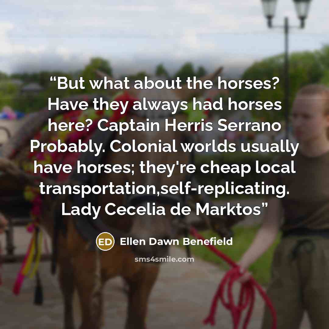 “But what about the horses? Have they always had horses here? Captain Herris Serrano Probably. Colonial worlds usually have horses; they're cheap local transportation,self-replicating. Lady Cecelia de Marktos” quote by Ellen Dawn Benefield