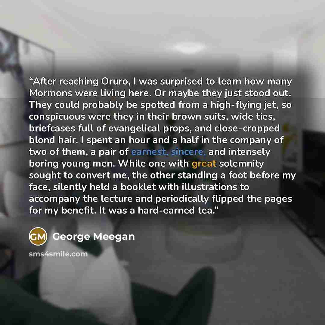 “After reaching Oruro, I was surprised to learn how many Mormons were living here. Or maybe they just stood out. They could probably be spotted from a high-flying jet, so conspicuous were they in their brown suits, wide ties, briefcases full of evangelical props, and close-cropped blond hair. I…” quote by George Meegan
