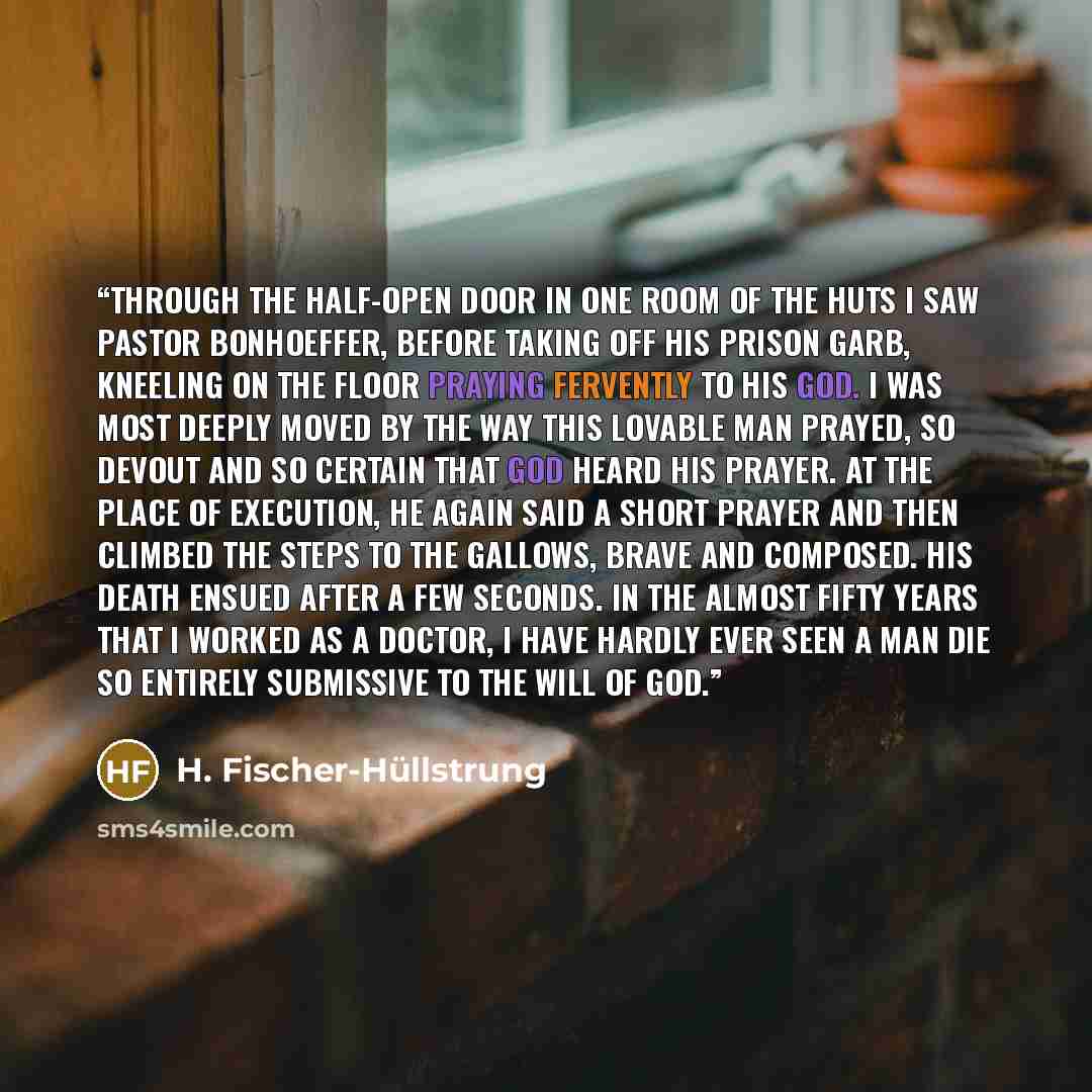 “Through the half-open door in one room of the huts I saw Pastor Bonhoeffer, before taking off his prison garb, kneeling on the floor praying fervently to his God. I was most deeply moved by the way this lovable man prayed, so devout and so certain that God heard his prayer. At the place of…” quote by H. Fischer-Hüllstrung