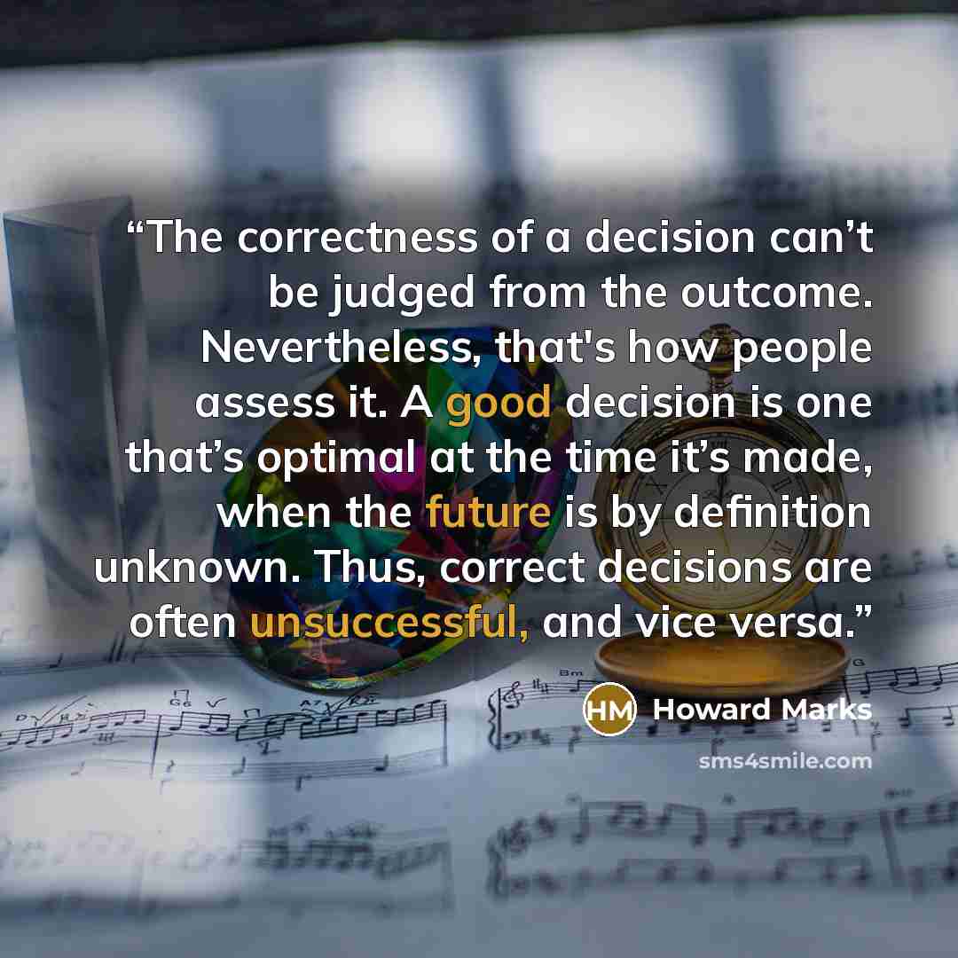 “The correctness of a decision can’t be judged from the outcome. Nevertheless, that's how people assess it. A good decision is one that’s optimal at the time it’s made, when the future is by definition unknown. Thus, correct decisions are often unsuccessful, and vice versa.” quote by Howard Marks