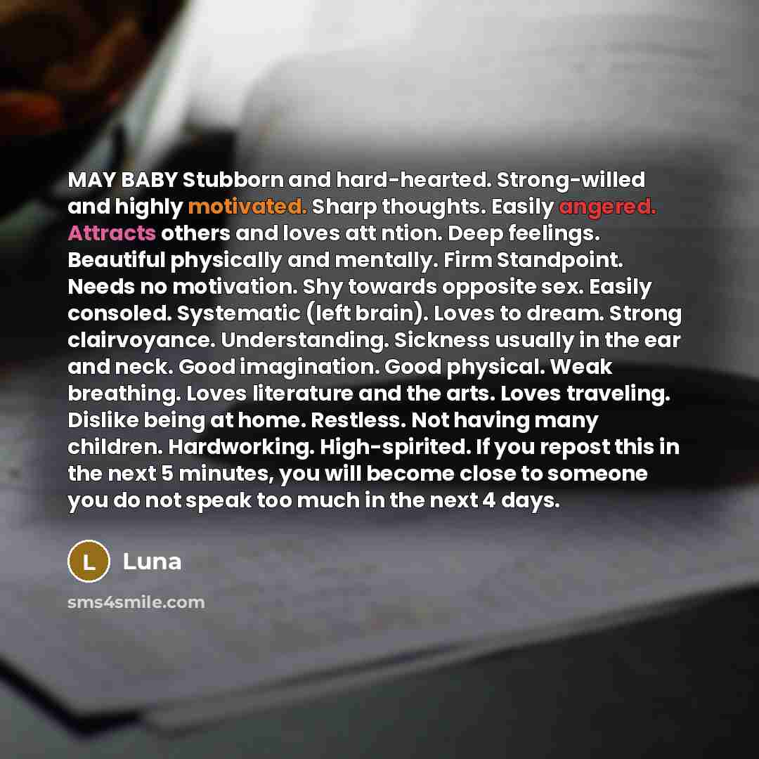 “MAY BABY Stubborn and hard-hearted. Strong-willed and highly motivated. Sharp thoughts. Easily angered. Attracts others and loves att ntion. Deep feelings. Beautiful physically and mentally. Firm Standpoint. Needs no motivation. Shy towards opposite sex. Easily consoled. Systematic (left brain)…” quote by Luna