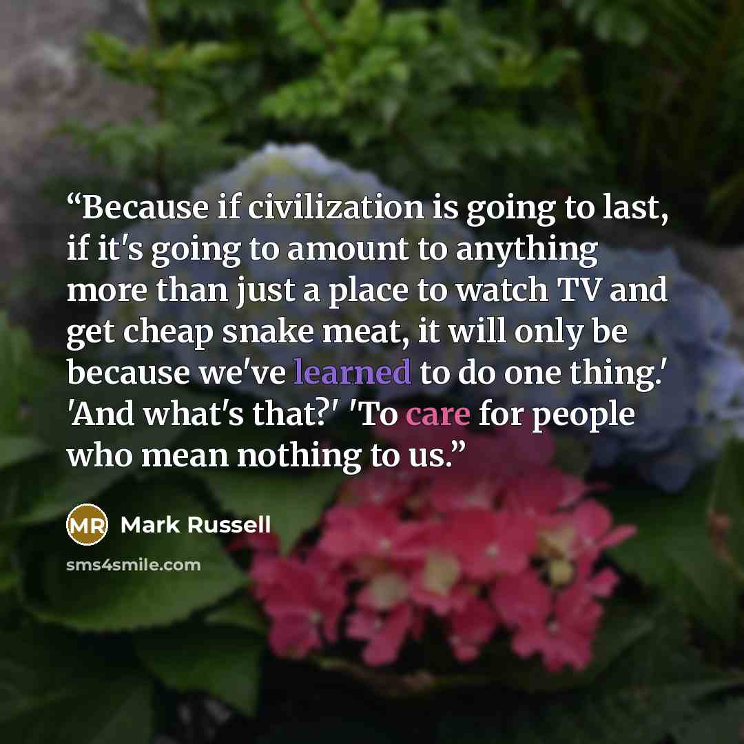 “Because if civilization is going to last, if it's going to amount to anything more than just a place to watch TV and get cheap snake meat, it will only be because we've learned to do one thing.' 'And what's that?' 'To care for people who mean nothing to us.” quote by Mark Russell