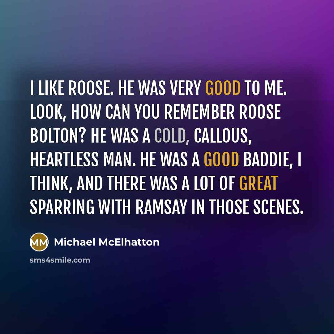 “I like Roose. He was very good to me. Look, how can you remember Roose Bolton? He was a cold, callous, heartless man. He was a good baddie, I think, and there was a lot of great sparring with Ramsay in those scenes.” quote by Michael McElhatton
