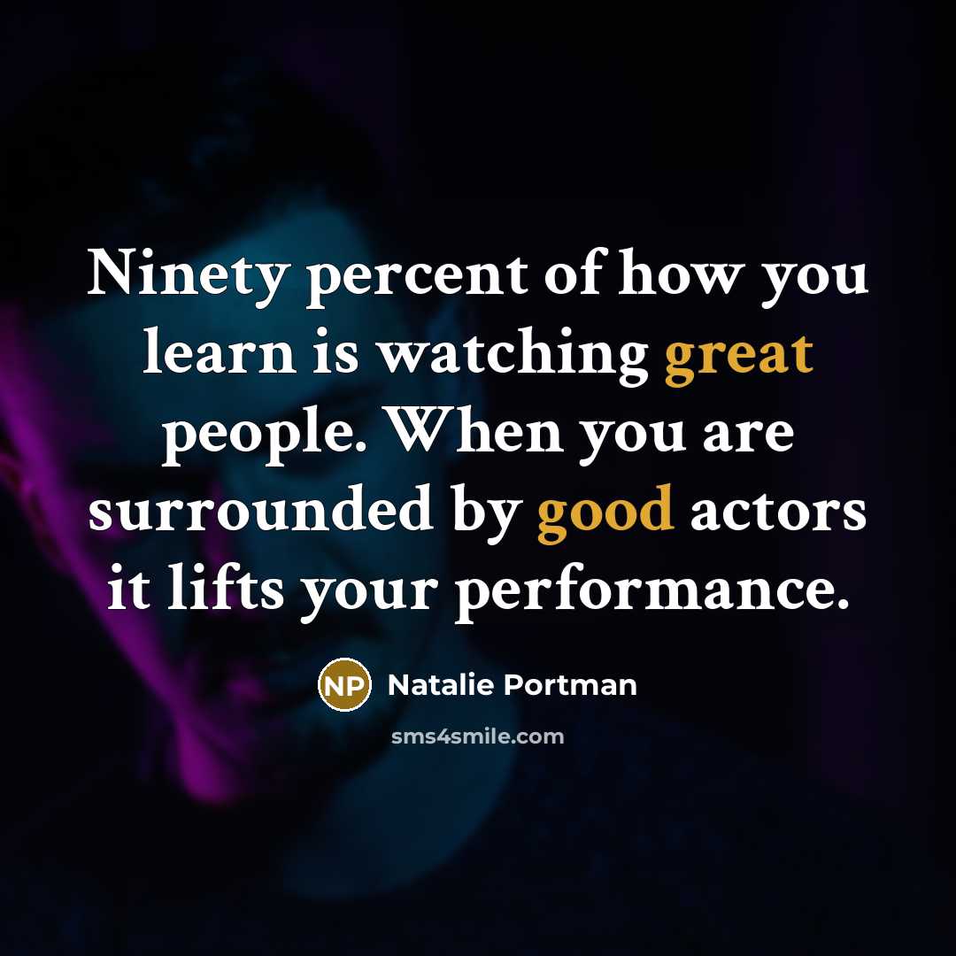 “Ninety percent of how you learn is watching great people. When you are surrounded by good actors it lifts your performance.” quote by Natalie Portman