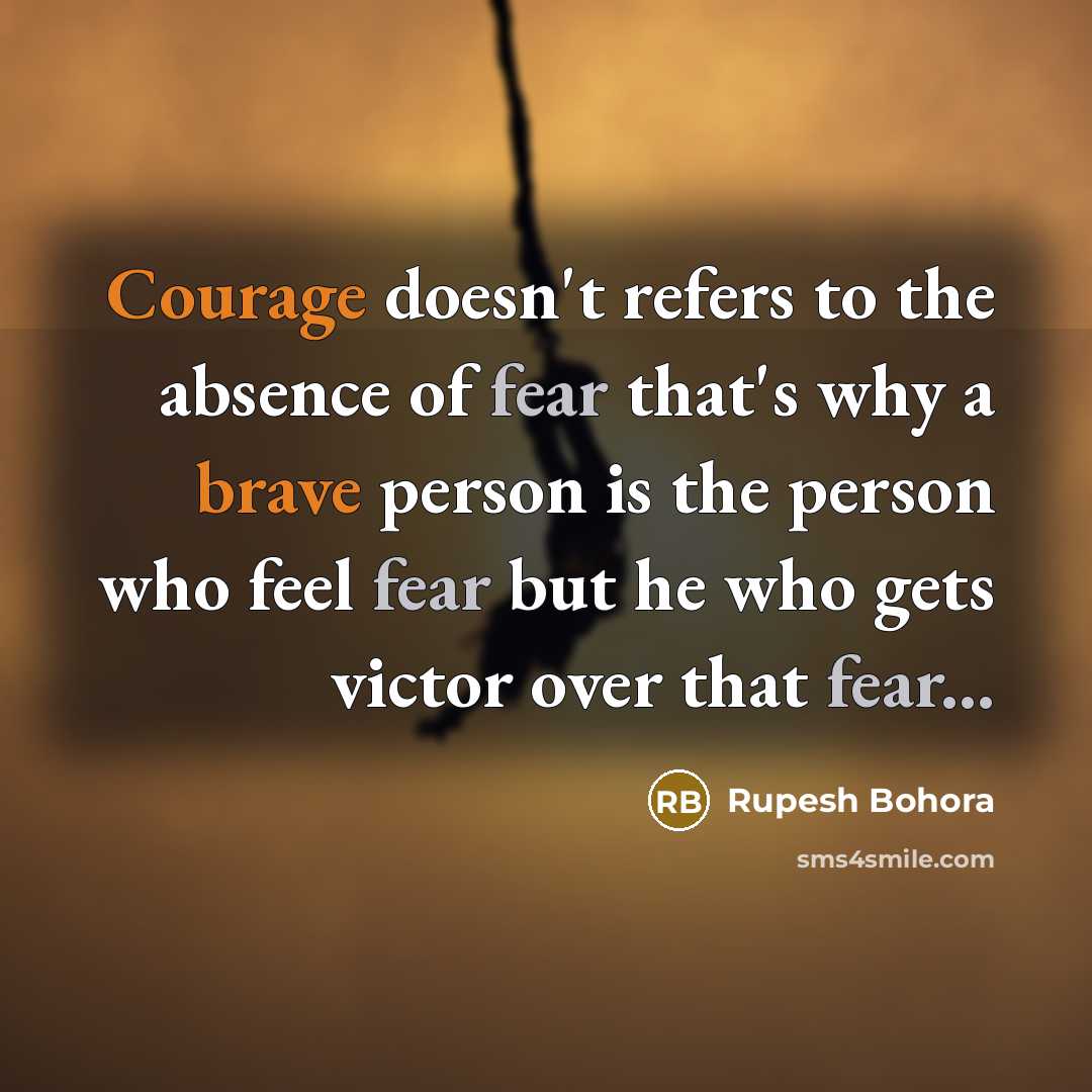 “Courage doesn't refers to the absence of fear that's why a brave person is the person who feel fear but he who gets victor over that fear...” quote by Rupesh Bohora