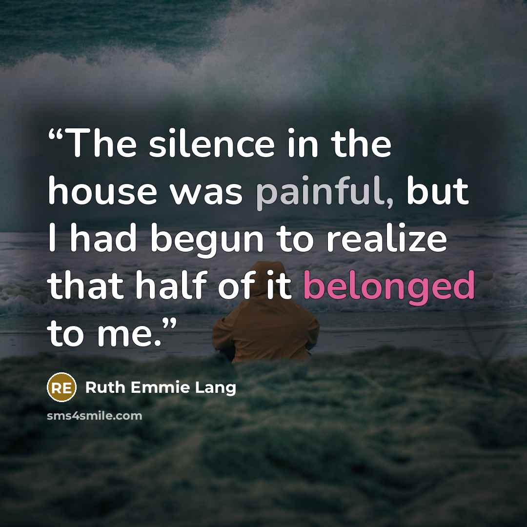 “The silence in the house was painful, but I had begun to realize that half of it belonged to me.” quote by Ruth Emmie Lang