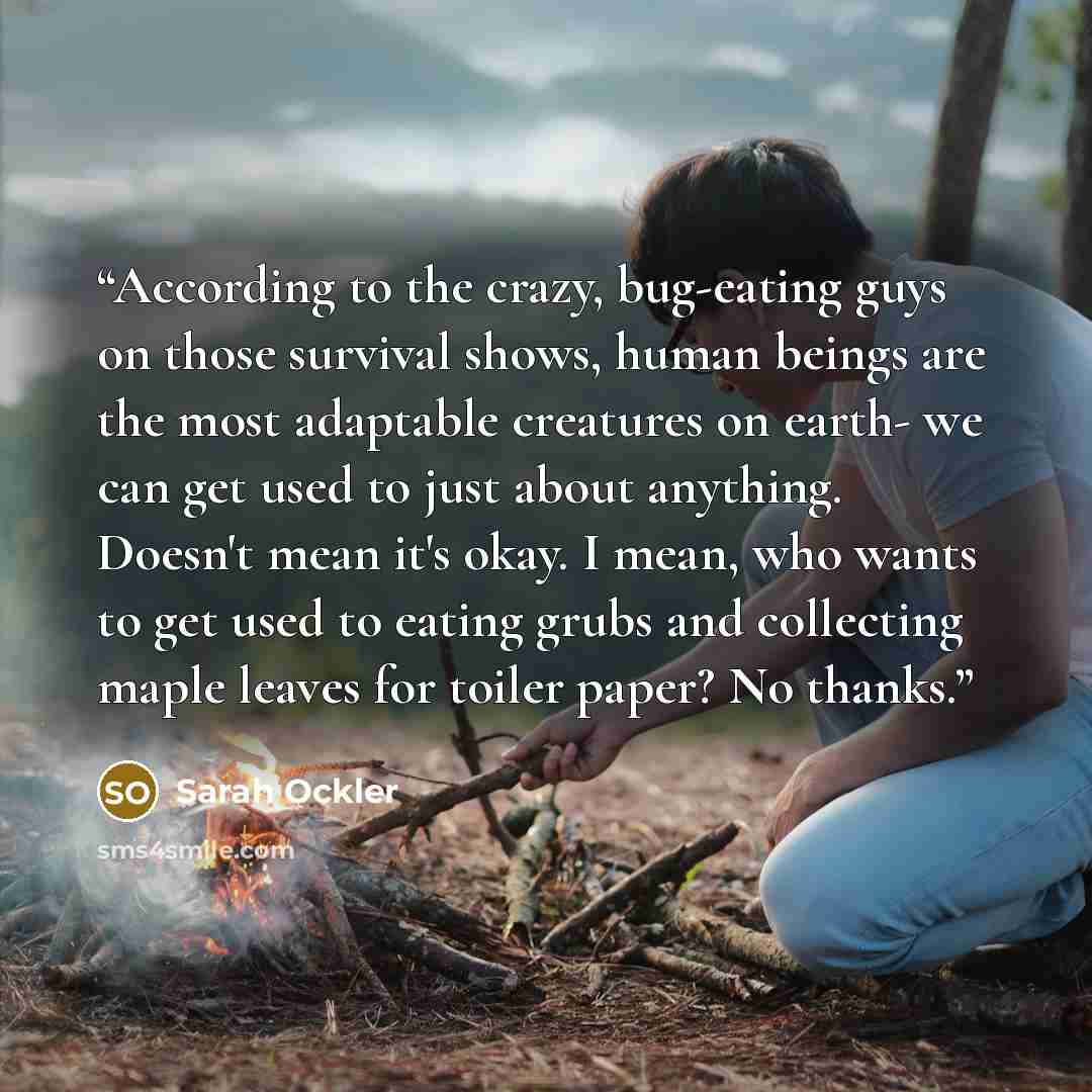 “According to the crazy, bug-eating guys on those survival shows, human beings are the most adaptable creatures on earth- we can get used to just about anything. Doesn't mean it's okay. I mean, who wants to get used to eating grubs and collecting maple leaves for toiler paper? No thanks.” quote by Sarah Ockler
