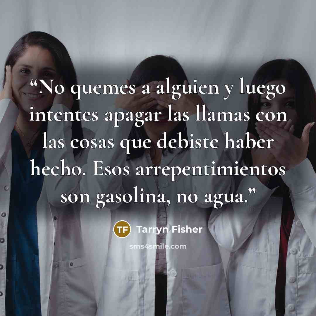 “No quemes a alguien y luego intentes apagar las llamas con las cosas que debiste haber hecho. Esos arrepentimientos son gasolina, no agua.” quote by Tarryn Fisher