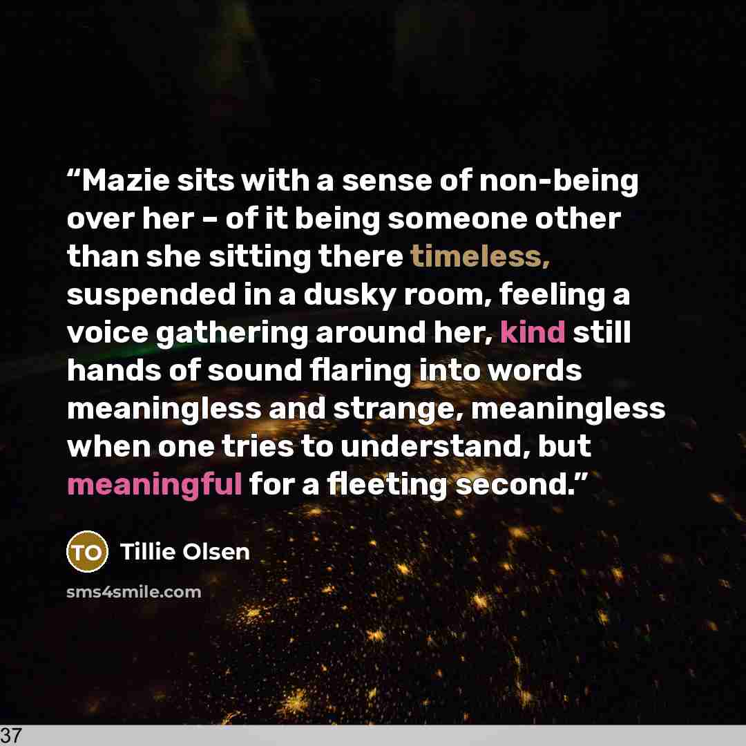 “Mazie sits with a sense of non-being over her – of it being someone other than she sitting there timeless, suspended in a dusky room, feeling a voice gathering around her, kind still hands of sound flaring into words meaningless and strange, meaningless when one tries to understand, but meaningful…” quote by Tillie Olsen