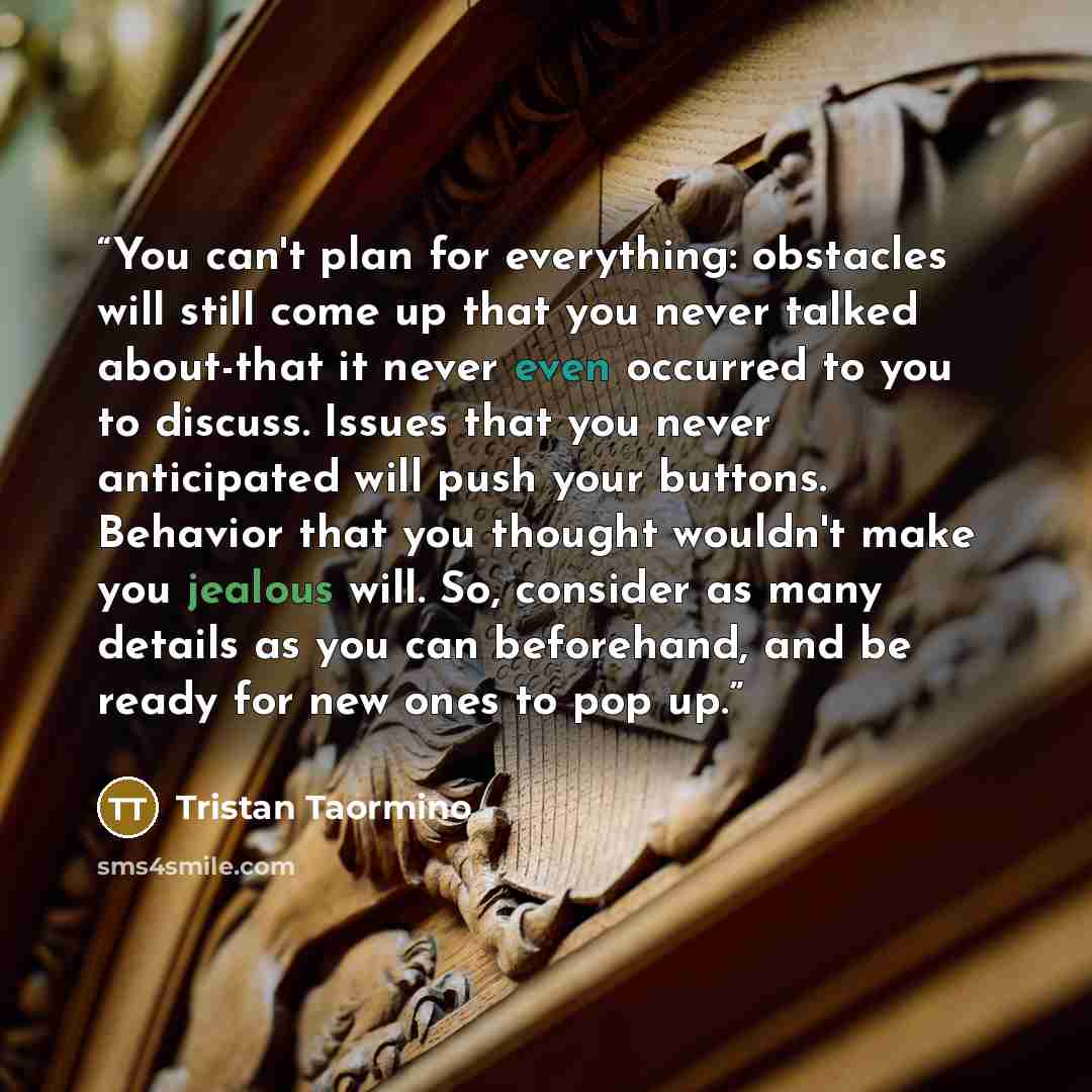 “You can't plan for everything: obstacles will still come up that you never talked about-that it never even occurred to you to discuss. Issues that you never anticipated will push your buttons. Behavior that you thought wouldn't make you jealous will. So, consider as many details as you can…” quote by Tristan Taormino