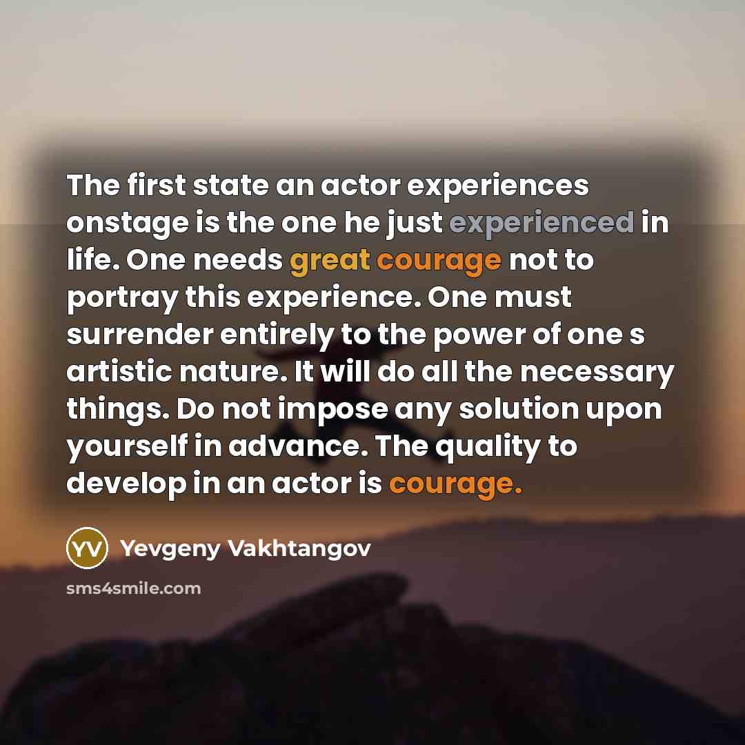 “The first state an actor experiences onstage is the one he just experienced in life. One needs great courage not to portray this experience. One must surrender entirely to the power of one s artistic nature. It will do all the necessary things. Do not impose any solution upon yourself in advance…” quote by Yevgeny Vakhtangov