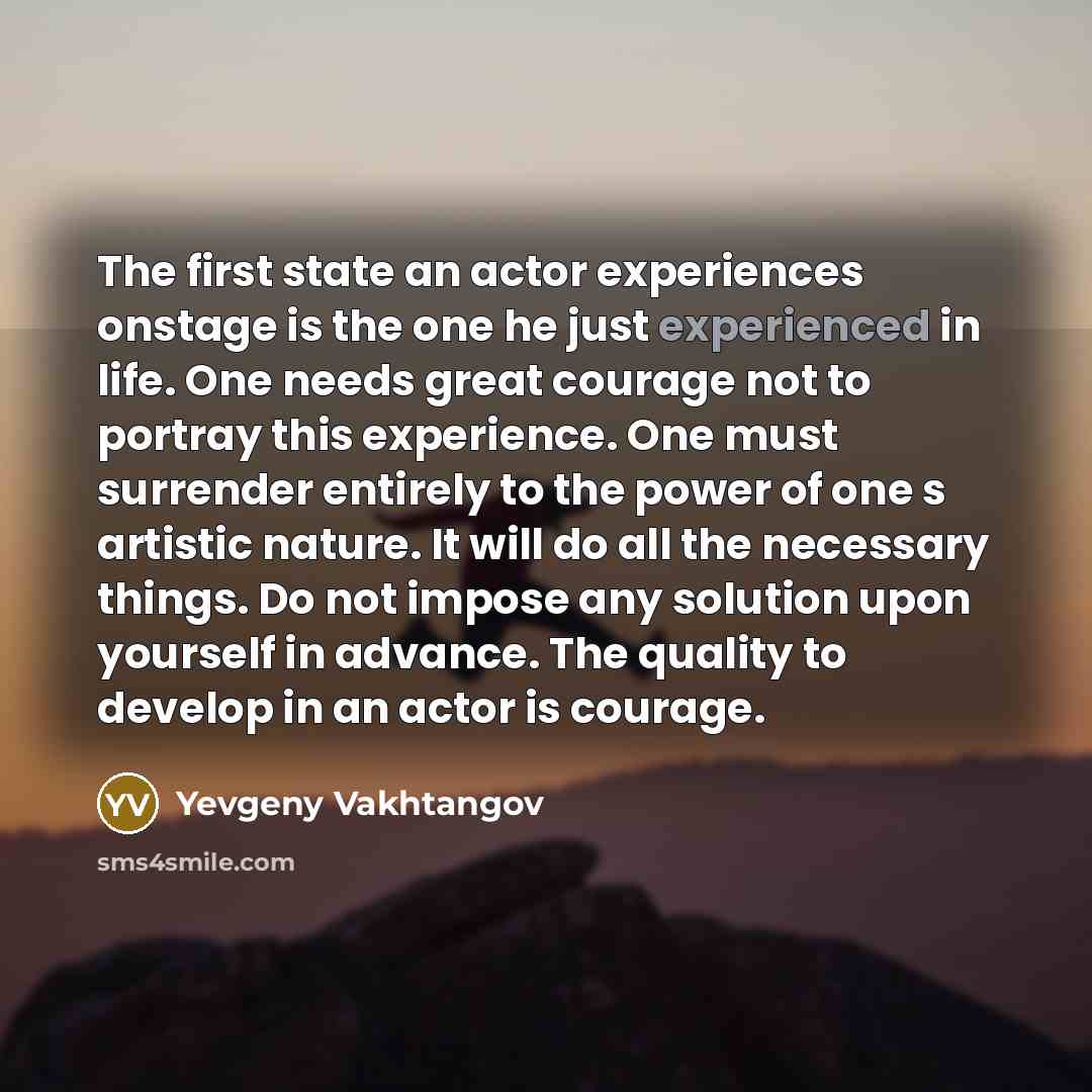 “The first state an actor experiences onstage is the one he just experienced in life. One needs great courage not to portray this experience. One must surrender entirely to the power of one s artistic nature. It will do all the necessary things. Do not impose any solution upon yourself in advance…” quote by Yevgeny Vakhtangov