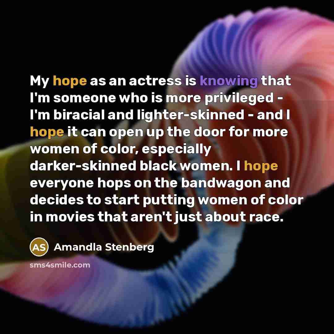 “My hope as an actress is knowing that I'm someone who is more privileged - I'm biracial and lighter-skinned - and I hope it can open up the door for more women of color, especially darker-skinned black women. I hope everyone hops on the bandwagon and decides to start putting women of color in…” quote by Amandla Stenberg