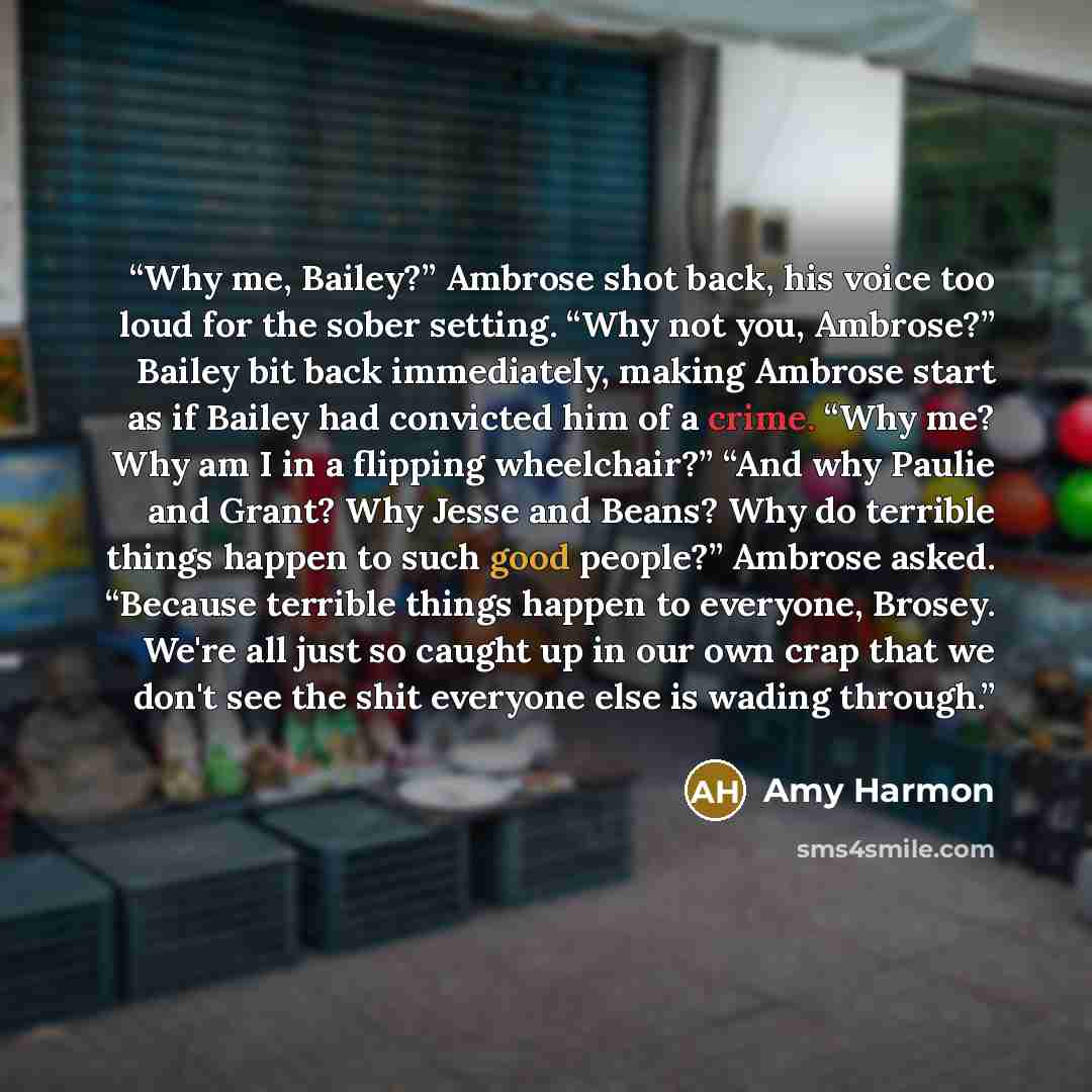 “Why me, Bailey?” Ambrose shot back, his voice too loud for the sober setting. “Why not you, Ambrose?” Bailey bit back immediately, making Ambrose start as if Bailey had convicted him of a crime. “Why me? Why am I in a flipping wheelchair?” “And why Paulie and Grant? Why Jesse and Beans? Why do…” quote by Amy Harmon