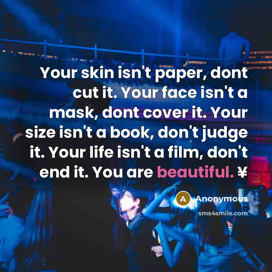 “Your skin isn't paper, dont cut it. Your face isn't a mask, dont cover it. Your size isn't a book, don't judge it. Your life isn't a film, don't end it. You are beautiful. ¥” quote by Anonymous