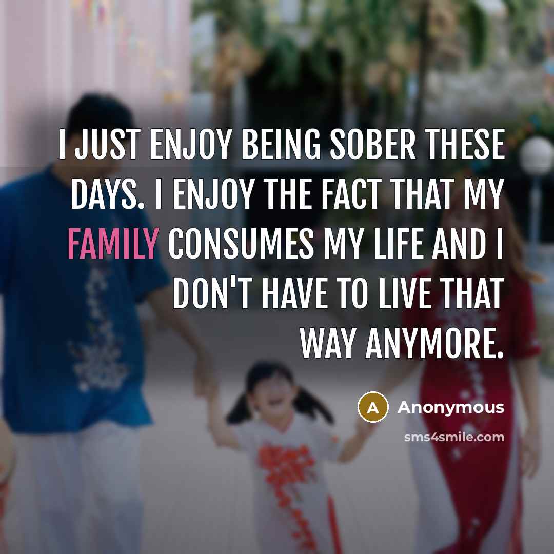 “I just enjoy being sober these days. I enjoy the fact that my family consumes my life and I don't have to live that way anymore.” quote by Anonymous